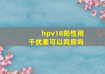 hpv18阳性用干扰素可以同房吗