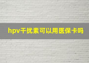 hpv干扰素可以用医保卡吗