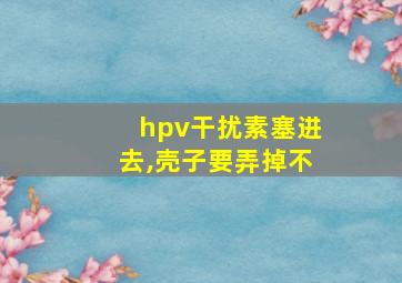 hpv干扰素塞进去,壳子要弄掉不