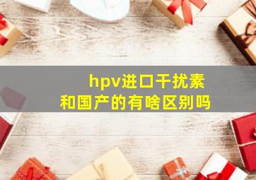 hpv进口干扰素和国产的有啥区别吗