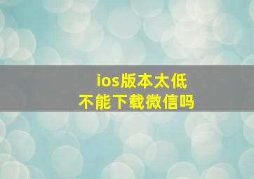 ios版本太低不能下载微信吗