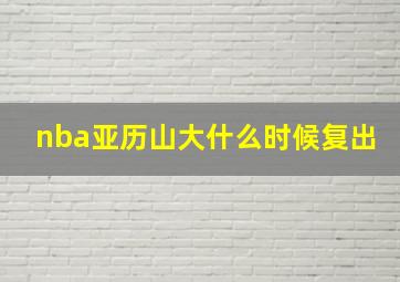 nba亚历山大什么时候复出