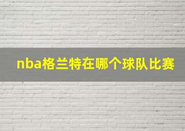 nba格兰特在哪个球队比赛