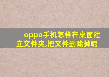 oppo手机怎样在桌面建立文件夹,把文件删除掉呢