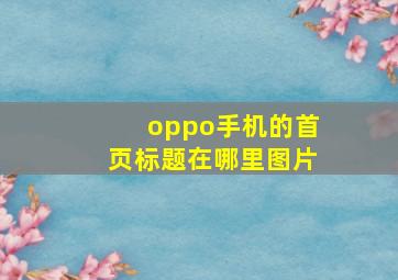 oppo手机的首页标题在哪里图片