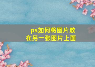 ps如何将图片放在另一张图片上面