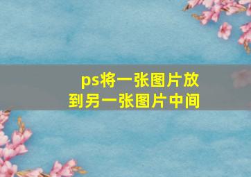 ps将一张图片放到另一张图片中间