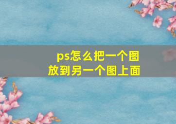 ps怎么把一个图放到另一个图上面