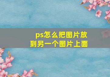 ps怎么把图片放到另一个图片上面