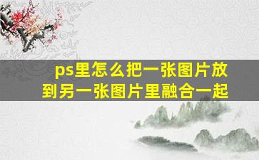 ps里怎么把一张图片放到另一张图片里融合一起