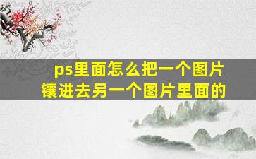 ps里面怎么把一个图片镶进去另一个图片里面的