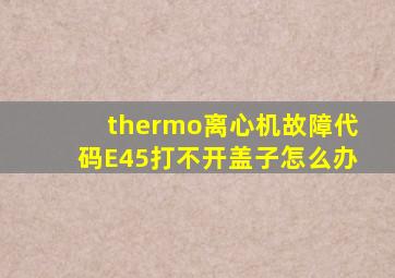 thermo离心机故障代码E45打不开盖子怎么办