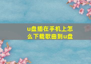 u盘插在手机上怎么下载歌曲到u盘