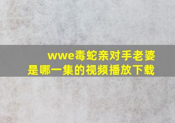 wwe毒蛇亲对手老婆是哪一集的视频播放下载