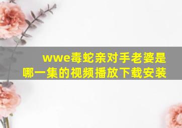 wwe毒蛇亲对手老婆是哪一集的视频播放下载安装