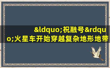 “祝融号”火星车开始穿越复杂地形地带