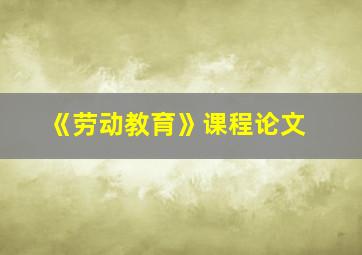 《劳动教育》课程论文