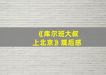 《库尔班大叔上北京》观后感