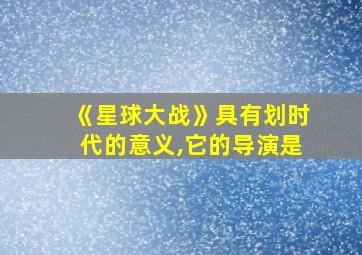 《星球大战》具有划时代的意义,它的导演是