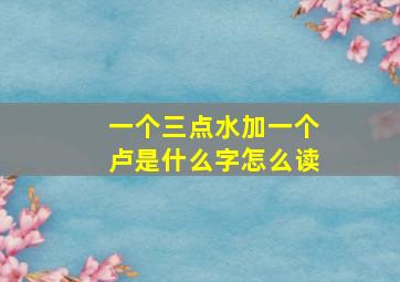 一个三点水加一个卢是什么字怎么读