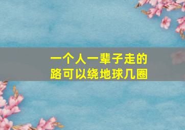 一个人一辈子走的路可以绕地球几圈