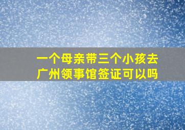 一个母亲带三个小孩去广州领事馆签证可以吗