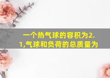 一个热气球的容积为2.1,气球和负荷的总质量为