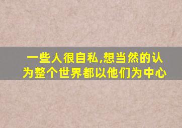 一些人很自私,想当然的认为整个世界都以他们为中心