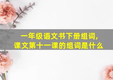 一年级语文书下册组词,课文第十一课的组词是什么