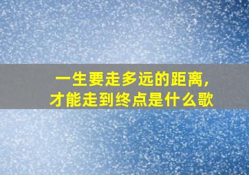 一生要走多远的距离,才能走到终点是什么歌