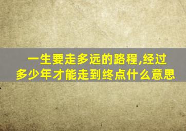 一生要走多远的路程,经过多少年才能走到终点什么意思