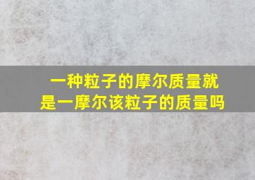 一种粒子的摩尔质量就是一摩尔该粒子的质量吗