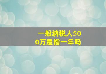 一般纳税人500万是指一年吗