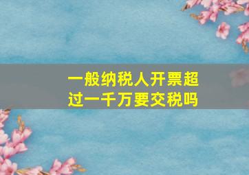 一般纳税人开票超过一千万要交税吗