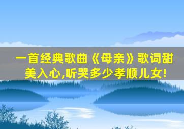 一首经典歌曲《母亲》歌词甜美入心,听哭多少孝顺儿女!