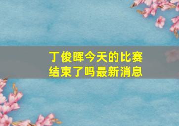 丁俊晖今天的比赛结束了吗最新消息