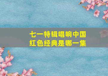 七一特辑唱响中国红色经典是哪一集