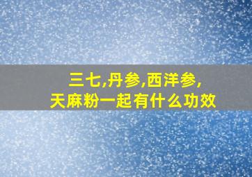 三七,丹参,西洋参,天麻粉一起有什么功效