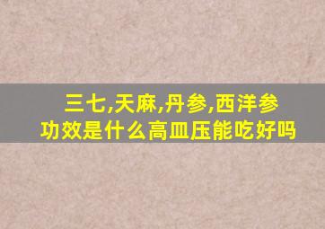 三七,天麻,丹参,西洋参功效是什么高皿压能吃好吗