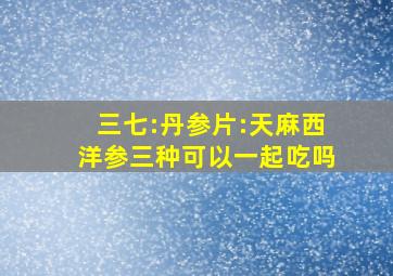 三七:丹参片:天麻西洋参三种可以一起吃吗