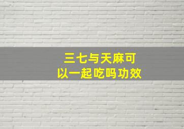 三七与天麻可以一起吃吗功效