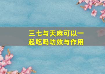 三七与天麻可以一起吃吗功效与作用