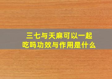 三七与天麻可以一起吃吗功效与作用是什么