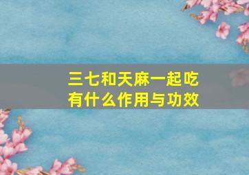 三七和天麻一起吃有什么作用与功效