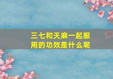 三七和天麻一起服用的功效是什么呢