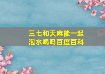 三七和天麻能一起泡水喝吗百度百科