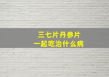 三七片丹参片一起吃治什么病