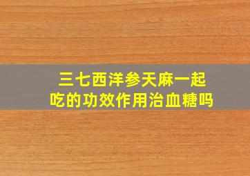 三七西洋参天麻一起吃的功效作用治血糖吗