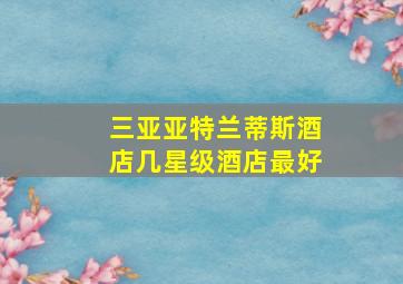 三亚亚特兰蒂斯酒店几星级酒店最好