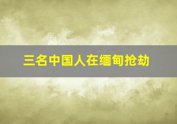 三名中国人在缅甸抢劫